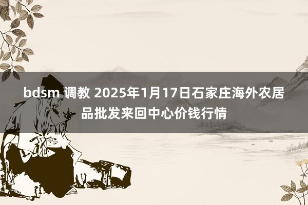 bdsm 调教 2025年1月17日石家庄海外农居品批发来回中心价钱行情