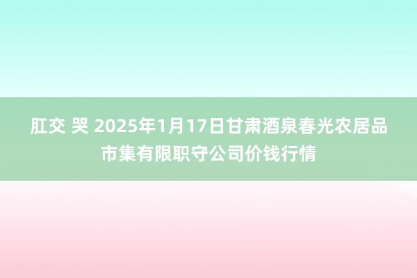 肛交 哭 2025年1月17日甘肃酒泉春光农居品市集有限职守公司价钱行情