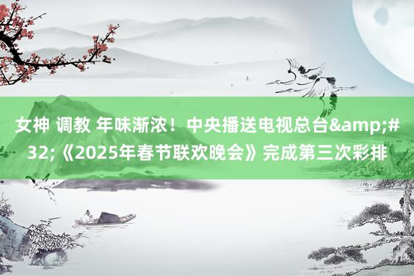 女神 调教 年味渐浓！中央播送电视总台&#32;《2025年春节联欢晚会》完成第三次彩排