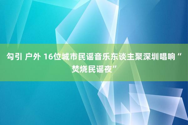 勾引 户外 16位城市民谣音乐东谈主聚深圳唱响“焚烧民谣夜”