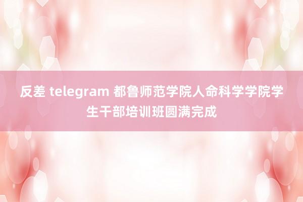 反差 telegram 都鲁师范学院人命科学学院学生干部培训班圆满完成