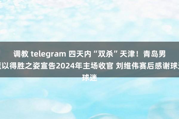 调教 telegram 四天内“双杀”天津！青岛男篮以得胜之姿宣告2024年主场收官 刘维伟赛后感谢球迷