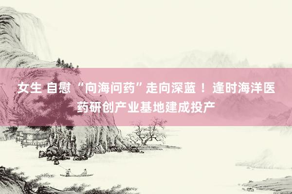 女生 自慰 “向海问药”走向深蓝 ！逢时海洋医药研创产业基地建成投产