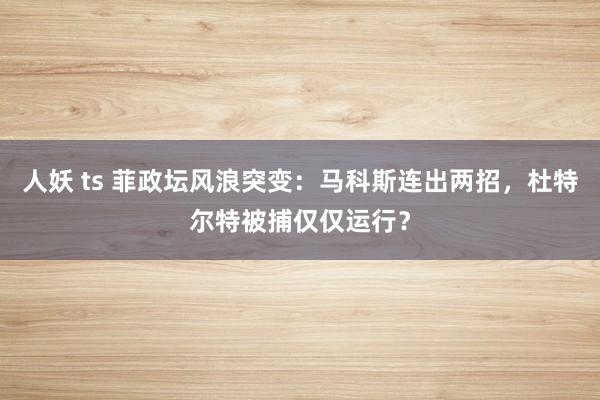 人妖 ts 菲政坛风浪突变：马科斯连出两招，杜特尔特被捕仅仅运行？