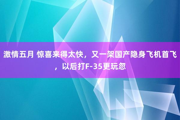 激情五月 惊喜来得太快，又一架国产隐身飞机首飞，以后打F-35更玩忽