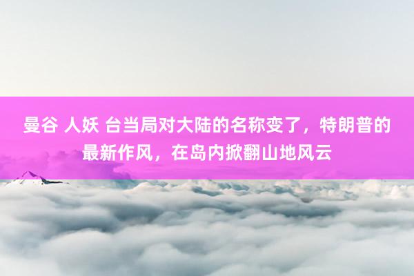曼谷 人妖 台当局对大陆的名称变了，特朗普的最新作风，在岛内掀翻山地风云