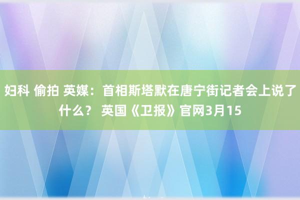 妇科 偷拍 英媒：首相斯塔默在唐宁街记者会上说了什么？ 英国《卫报》官网3月15