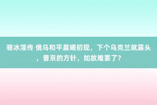 骆冰淫传 俄乌和平晨曦初现，下个乌克兰就露头，普京的方针，如故难罢了？