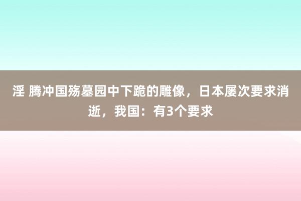 淫 腾冲国殇墓园中下跪的雕像，日本屡次要求消逝，我国：有3个要求