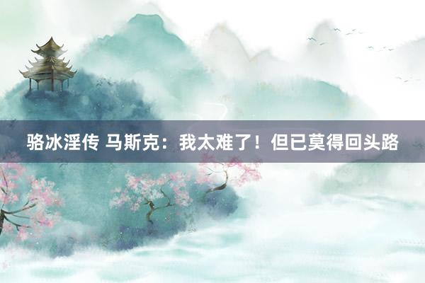 骆冰淫传 马斯克：我太难了！但已莫得回头路