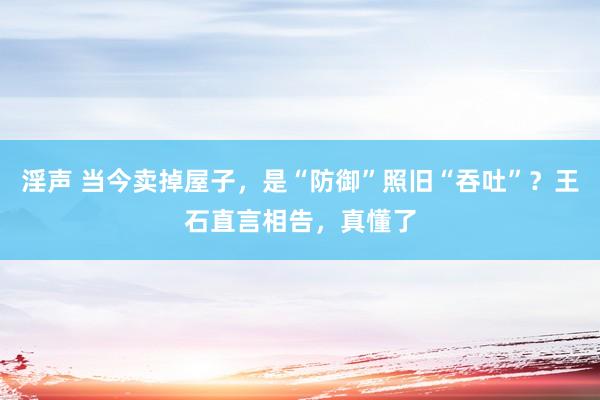 淫声 当今卖掉屋子，是“防御”照旧“吞吐”？王石直言相告，真懂了