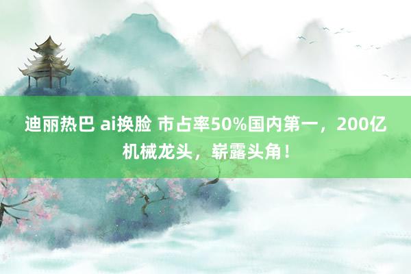 迪丽热巴 ai换脸 市占率50%国内第一，200亿机械龙头，崭露头角！