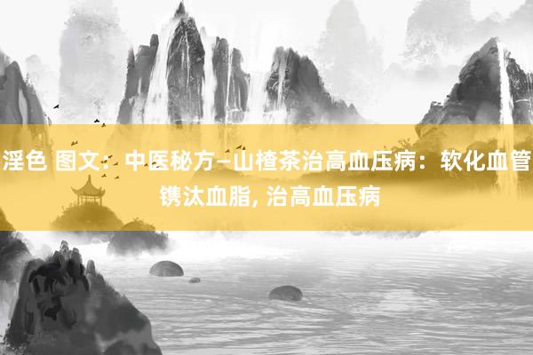 淫色 图文：中医秘方—山楂茶治高血压病：软化血管 镌汰血脂， 治高血压病