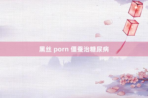 黑丝 porn 僵蚕治糖尿病