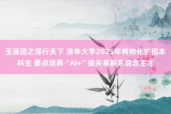 玉蒲团之淫行天下 清华大学2025年将物化扩招本科生 要点培养“AI+”拔尖革新东说念主才