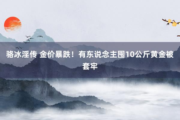 骆冰淫传 金价暴跌！有东说念主囤10公斤黄金被套牢