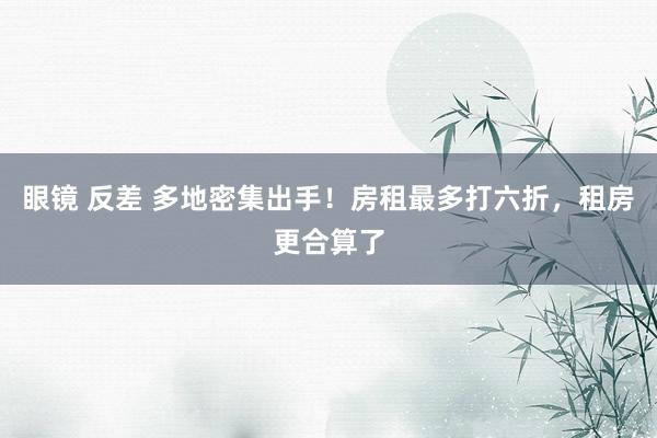 眼镜 反差 多地密集出手！房租最多打六折，租房更合算了