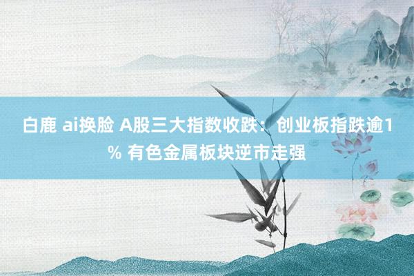 白鹿 ai换脸 A股三大指数收跌：创业板指跌逾1% 有色金属板块逆市走强