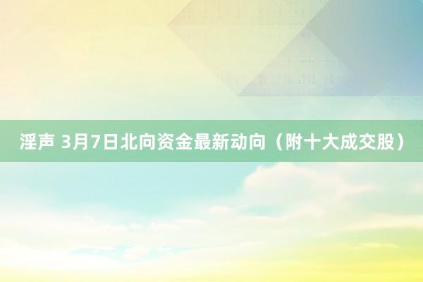 淫声 3月7日北向资金最新动向（附十大成交股）