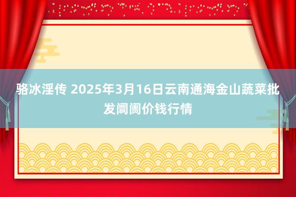 骆冰淫传 2025年3月16日云南通海金山蔬菜批发阛阓价钱行情