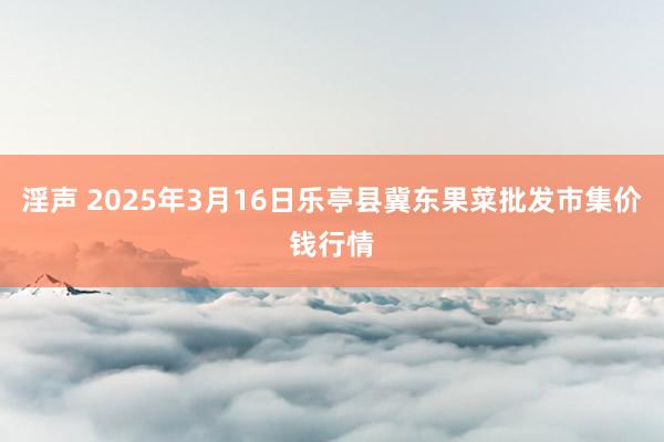 淫声 2025年3月16日乐亭县冀东果菜批发市集价钱行情