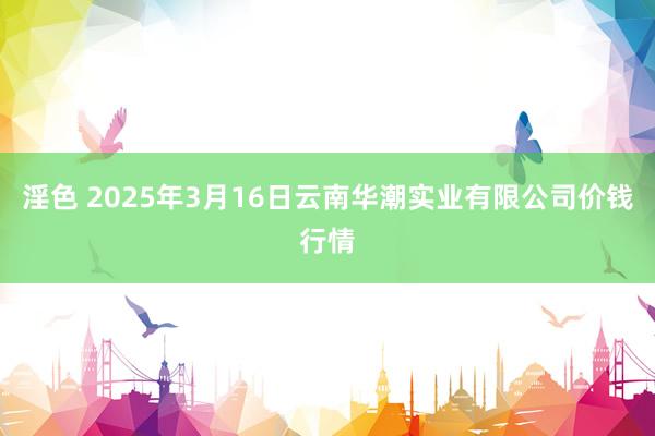 淫色 2025年3月16日云南华潮实业有限公司价钱行情