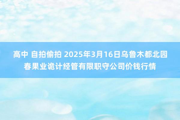 高中 自拍偷拍 2025年3月16日乌鲁木都北园春果业诡计经管有限职守公司价钱行情