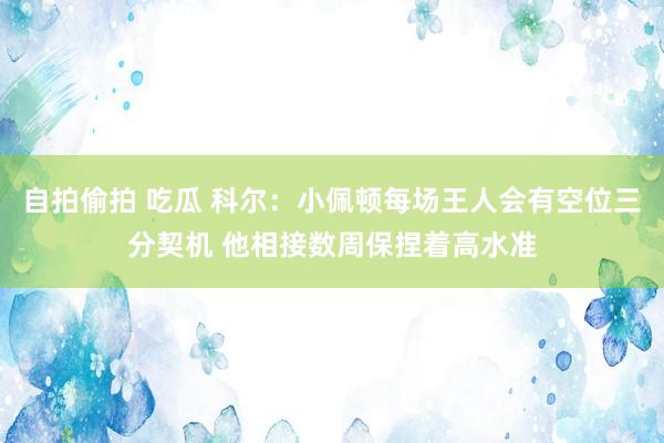 自拍偷拍 吃瓜 科尔：小佩顿每场王人会有空位三分契机 他相接数周保捏着高水准