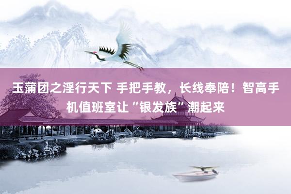 玉蒲团之淫行天下 手把手教，长线奉陪！智高手机值班室让“银发族”潮起来