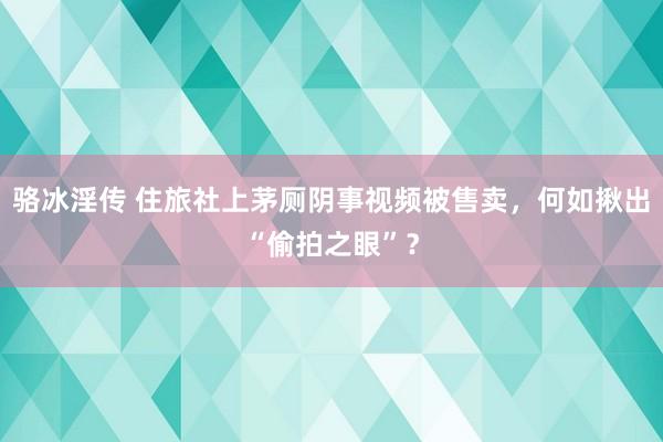 骆冰淫传 住旅社上茅厕阴事视频被售卖，何如揪出“偷拍之眼”？