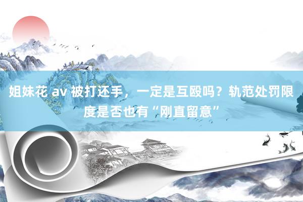 姐妹花 av 被打还手，一定是互殴吗？轨范处罚限度是否也有“刚直留意”