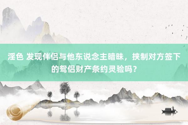 淫色 发现伴侣与他东说念主暗昧，挟制对方签下的鸳侣财产条约灵验吗？
