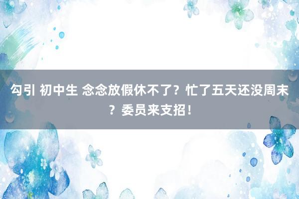 勾引 初中生 念念放假休不了？忙了五天还没周末？委员来支招！