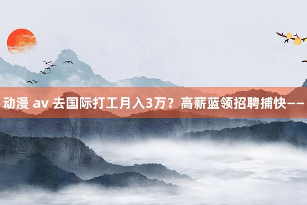 动漫 av 去国际打工月入3万？高薪蓝领招聘捕快——
