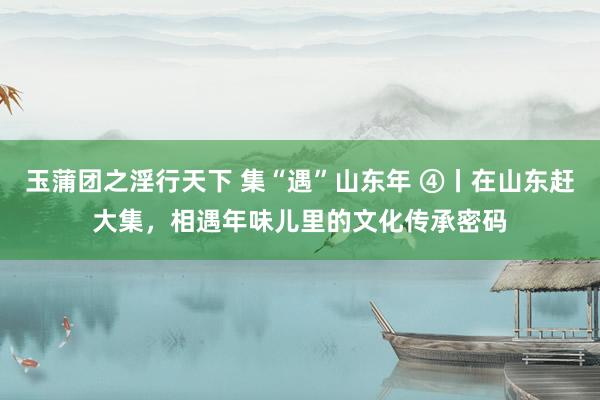 玉蒲团之淫行天下 集“遇”山东年 ④丨在山东赶大集，相遇年味儿里的文化传承密码