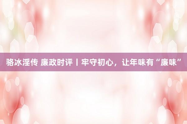 骆冰淫传 廉政时评丨牢守初心，让年味有“廉味”