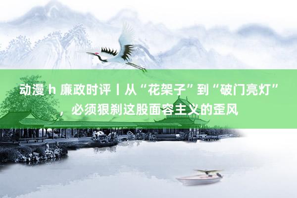 动漫 h 廉政时评丨从“花架子”到“破门亮灯”，必须狠刹这股面容主义的歪风