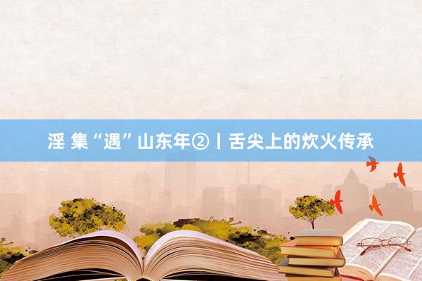 淫 集“遇”山东年②丨舌尖上的炊火传承