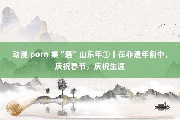 动漫 porn 集“遇”山东年①丨在非遗年韵中，庆祝春节，庆祝生涯