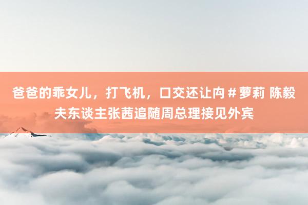 爸爸的乖女儿，打飞机，口交还让禸＃萝莉 陈毅夫东谈主张茜追随周总理接见外宾