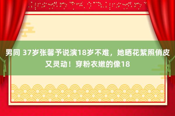 男同 37岁张馨予说演18岁不难，她晒花絮照俏皮又灵动！穿粉衣嫩的像18
