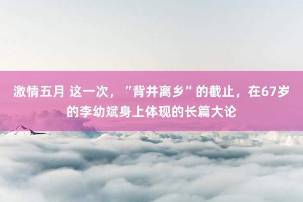 激情五月 这一次，“背井离乡”的截止，在67岁的李幼斌身上体现的长篇大论