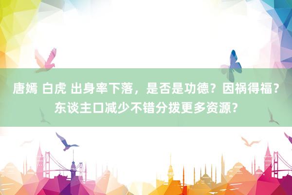 唐嫣 白虎 出身率下落，是否是功德？因祸得福？东谈主口减少不错分拨更多资源？