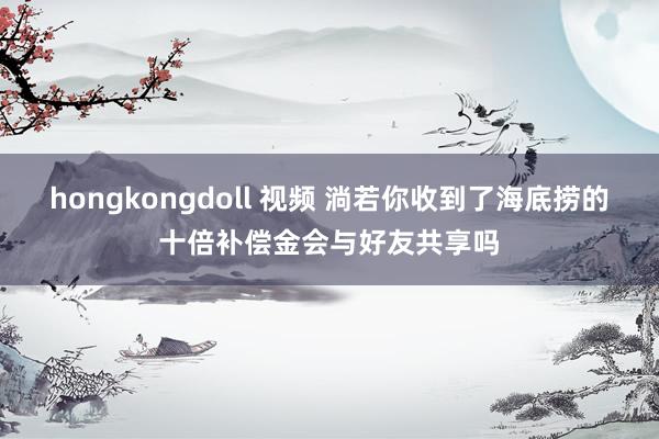 hongkongdoll 视频 淌若你收到了海底捞的十倍补偿金会与好友共享吗