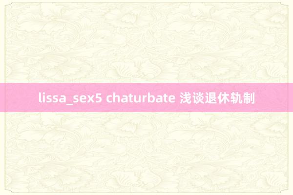 lissa_sex5 chaturbate 浅谈退休轨制