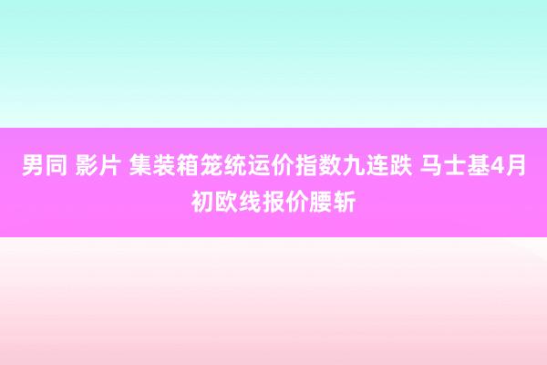 男同 影片 集装箱笼统运价指数九连跌 马士基4月初欧线报价腰斩