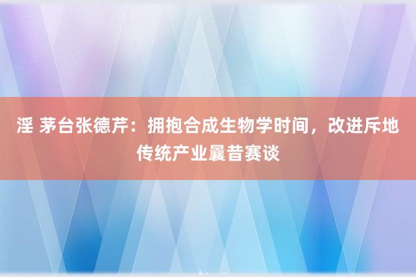 淫 茅台张德芹：拥抱合成生物学时间，改进斥地传统产业曩昔赛谈