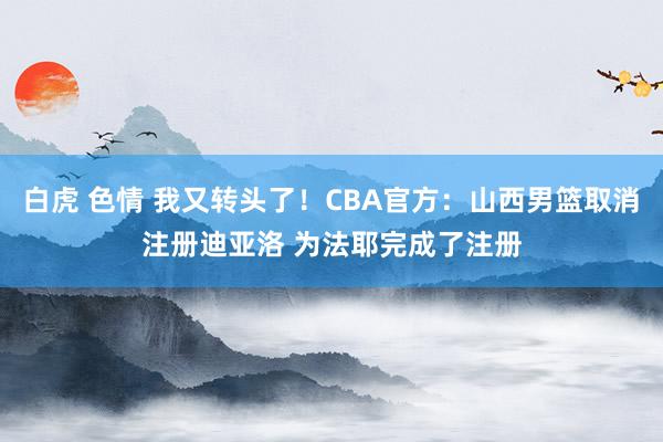 白虎 色情 我又转头了！CBA官方：山西男篮取消注册迪亚洛 为法耶完成了注册