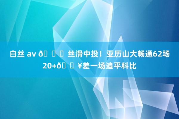 白丝 av 😍丝滑中投！亚历山大畅通62场20+🔥差一场追平科比