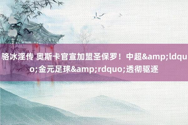 骆冰淫传 奥斯卡官宣加盟圣保罗！中超&ldquo;金元足球&rdquo;透彻驱逐